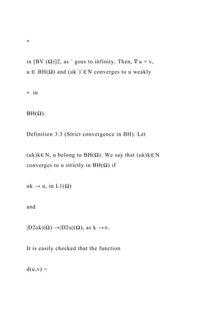 ∗
in [BV (Ω)]2, as ` goes to infinity. Then, ∇ u = v,
u ∈ BH(Ω) and (uk`)`∈ N converges to u weakly
∗ in
BH(Ω).
Definition 3.3 (Strict convergence in BH). Let
(uk)k∈ N, u belong to BH(Ω). We say that (uk)k∈ N
converges to u strictly in BH(Ω) if
uk → u, in L1(Ω)
and
|D2uk|(Ω) →|D2u|(Ω), as k →∞.
It is easily checked that the function
d(u,v) =
 