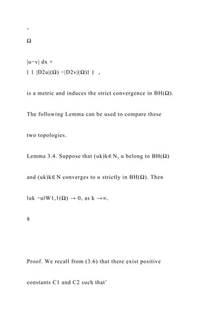 ˆ
Ω
|u−v| dx +
∣ ∣ |D2u|(Ω) −|D2v|(Ω)∣ ∣ ,
is a metric and induces the strict convergence in BH(Ω).
The following Lemma can be used to compare these
two topologies.
Lemma 3.4. Suppose that (uk)k∈ N, u belong to BH(Ω)
and (uk)k∈ N converges to u strictly in BH(Ω). Then
‖uk −u‖W1,1(Ω) → 0, as k →∞.
8
Proof. We recall from (3.6) that there exist positive
constants C1 and C2 such thatˆ
 