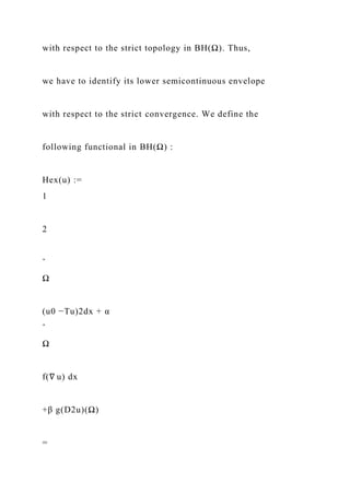 with respect to the strict topology in BH(Ω). Thus,
we have to identify its lower semicontinuous envelope
with respect to the strict convergence. We define the
following functional in BH(Ω) :
Hex(u) :=
1
2
ˆ
Ω
(u0 −Tu)2dx + α
ˆ
Ω
f(∇ u) dx
+β g(D2u)(Ω)
=
 