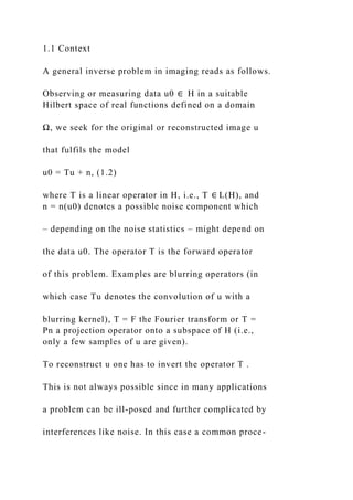 1.1 Context
A general inverse problem in imaging reads as follows.
Observing or measuring data u0 ∈ H in a suitable
Hilbert space of real functions defined on a domain
Ω, we seek for the original or reconstructed image u
that fulfils the model
u0 = Tu + n, (1.2)
where T is a linear operator in H, i.e., T ∈ L(H), and
n = n(u0) denotes a possible noise component which
– depending on the noise statistics – might depend on
the data u0. The operator T is the forward operator
of this problem. Examples are blurring operators (in
which case Tu denotes the convolution of u with a
blurring kernel), T = F the Fourier transform or T =
Pn a projection operator onto a subspace of H (i.e.,
only a few samples of u are given).
To reconstruct u one has to invert the operator T .
This is not always possible since in many applications
a problem can be ill-posed and further complicated by
interferences like noise. In this case a common proce-
 