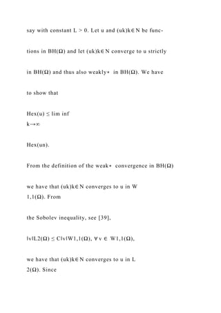 say with constant L > 0. Let u and (uk)k∈ N be func-
tions in BH(Ω) and let (uk)k∈ N converge to u strictly
in BH(Ω) and thus also weakly∗ in BH(Ω). We have
to show that
Hex(u) ≤ lim inf
k→∞
Hex(un).
From the definition of the weak∗ convergence in BH(Ω)
we have that (uk)k∈ N converges to u in W
1,1(Ω). From
the Sobolev inequality, see [39],
‖v‖L2(Ω) ≤ C‖v‖W1,1(Ω), ∀ v ∈ W1,1(Ω),
we have that (uk)k∈ N converges to u in L
2(Ω). Since
 