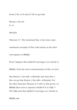 From (3.8), (3.9) and (3.10) we get that
Hex(u) ≤ lim inf
k→∞
Hex(uk).
Theorem 3.7. The functional Hex is the lower semi-
continuous envelope of Hex with respect to the strict
convergence in BH(Ω).
Proof. Suppose that (uk)k∈ N converges to u strictly in
BH(Ω). From the lower semicontinuity of Hex we have
that Hex(u) ≤ lim infk→∞Hex(uk) and since Hex ≤
Hex we get that Hex(u) ≤ lim infk→∞Hex(uk). For
the other direction Theorem A.3 tells us that given u ∈
BH(Ω) there exist a sequence (uk)k∈ N ⊆ C∞(Ω) ∩
W2,1(Ω) such that (uk)k∈ N converges to u strictly in
BH(Ω) and
 