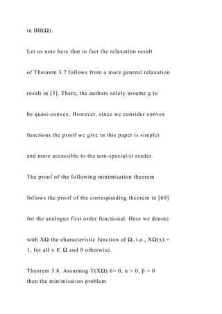 in BH(Ω).
Let us note here that in fact the relaxation result
of Theorem 3.7 follows from a more general relaxation
result in [3]. There, the authors solely assume g to
be quasi-convex. However, since we consider convex
functions the proof we give in this paper is simpler
and more accessible to the non-specialist reader.
The proof of the following minimisation theorem
follows the proof of the corresponding theorem in [69]
for the analogue first order functional. Here we denote
with XΩ the characteristic function of Ω, i.e., XΩ(x) =
1, for all x ∈ Ω and 0 otherwise.
Theorem 3.8. Assuming T(XΩ) 6= 0, α > 0, β > 0
then the minimisation problem
 