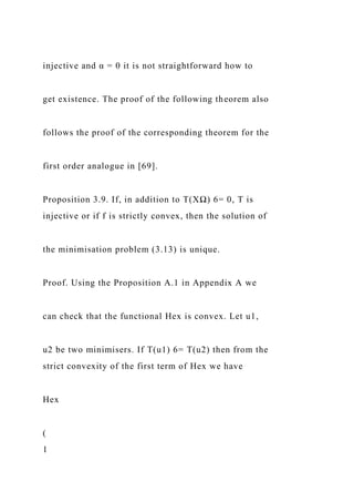 injective and α = 0 it is not straightforward how to
get existence. The proof of the following theorem also
follows the proof of the corresponding theorem for the
first order analogue in [69].
Proposition 3.9. If, in addition to T(XΩ) 6= 0, T is
injective or if f is strictly convex, then the solution of
the minimisation problem (3.13) is unique.
Proof. Using the Proposition A.1 in Appendix A we
can check that the functional Hex is convex. Let u1,
u2 be two minimisers. If T(u1) 6= T(u2) then from the
strict convexity of the first term of Hex we have
Hex
(
1
 