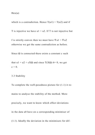 Hex(u)
which is a contradiction. Hence T(u1) = T(u2) and if
T is injective we have u1 = u2. If T is not injective but
f is strictly convex then we must have ∇ u1 = ∇ u2
otherwise we get the same contradiction as before.
Since Ω is connected there exists a constant c such
that u1 = u2 + cXΩ and since T(XΩ) 6= 0, we get
c = 0.
3.3 Stability
To complete the well-posedness picture for (1.1) it re-
mains to analyse the stability of the method. More
precisely, we want to know which effect deviations
in the data u0 have on a corresponding minimiser of
(1.1). Ideally the deviation in the minimisers for dif-
 