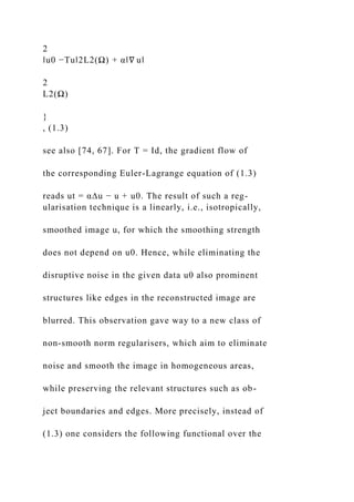 2
‖u0 −Tu‖2L2(Ω) + α‖∇ u‖
2
L2(Ω)
}
, (1.3)
see also [74, 67]. For T = Id, the gradient flow of
the corresponding Euler-Lagrange equation of (1.3)
reads ut = α∆u − u + u0. The result of such a reg-
ularisation technique is a linearly, i.e., isotropically,
smoothed image u, for which the smoothing strength
does not depend on u0. Hence, while eliminating the
disruptive noise in the given data u0 also prominent
structures like edges in the reconstructed image are
blurred. This observation gave way to a new class of
non-smooth norm regularisers, which aim to eliminate
noise and smooth the image in homogeneous areas,
while preserving the relevant structures such as ob-
ject boundaries and edges. More precisely, instead of
(1.3) one considers the following functional over the
 
