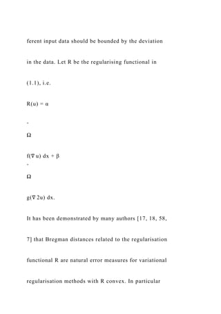 ferent input data should be bounded by the deviation
in the data. Let R be the regularising functional in
(1.1), i.e.
R(u) = α
ˆ
Ω
f(∇ u) dx + β
ˆ
Ω
g(∇ 2u) dx.
It has been demonstrated by many authors [17, 18, 58,
7] that Bregman distances related to the regularisation
functional R are natural error measures for variational
regularisation methods with R convex. In particular
 