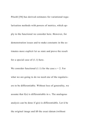 Pöschl [58] has derived estimates for variational regu-
larisation methods with powers of metrics, which ap-
ply to the functional we consider here. However, for
demonstration issues and to make constants in the es-
timates more explicit let us state and prove the result
for a special case of (1.1) here.
We consider functional (1.1) for the case s = 2. For
what we are going to do we need one of the regularis-
ers to be differentiable. Without loss of generality, we
assume that f(s) is differentiable in s. The analogous
analysis can be done if g(s) is differentiable. Let ũ be
the original image and ũ0 the exact datum (without
 