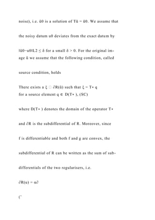 noise), i.e. ũ0 is a solution of Tũ = ũ0. We assume that
the noisy datum u0 deviates from the exact datum by
‖ũ0−u0‖L2 ≤ δ for a small δ > 0. For the original im-
age ũ we assume that the following condition, called
source condition, holds
There exists a ξ ∈ ∂R(ũ) such that ξ = T∗ q
for a source element q ∈ D(T∗ ), (SC)
where D(T∗ ) denotes the domain of the operator T∗
and ∂R is the subdifferential of R. Moreover, since
f is differentiable and both f and g are convex, the
subdifferential of R can be written as the sum of sub-
differentials of the two regularisers, i.e.
∂R(u) = α∂
(ˆ
 