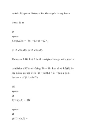 metric Bregman distance for the regularising func-
tional R as
D
symm
R (u1,u2) := 〈p1 −p2,u1 −u2〉,
p1 ∈ ∂R(u1), p2 ∈ ∂R(u2).
Theorem 3.10. Let ũ be the original image with source
condition (SC) satisfying Tũ = ũ0. Let u0 ∈ L2(Ω) be
the noisy datum with ‖ũ0 − u0‖L2 ≤ δ. Then a min-
imiser u of (1.1) fulfils
αD
symm´
Ω
f(∈·)(u,ũ) + βD
symm´
Ω
g(∈2·)(u,ũ) +
 