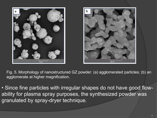 16
Fig. 5. Morphology of nanostructured GZ powder: (a) agglomerated particles; (b) an
agglomerate at higher magnification.
• Since fine particles with irregular shapes do not have good flow-
ability for plasma spray purposes, the synthesized powder was
granulated by spray-dryer technique.
 