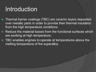 Introduction
 Thermal barrier coatings (TBC) are ceramic layers deposited
over metallic parts in order to provide their thermal insulation
from the high temperature conditions.
 Reduce the material losses from the functional surfaces which
are working at high temperature.
 TBC enables engines to operate at temperatures above the
melting temperature of the superalloy.
2
 