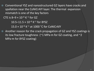  Conventional YSZ and nanostructured GZ layers have cracks and
spallation near the CoNiCrAlY layer. The thermal expansion
mismatch is one of the key factors
CTE is 8–9 × 10−6 K−1 for GZ
10.5–11.5 × 10−6 K−1 for 8YSZ
15.0 × 10−6 K−1 at 1000 °C for CoNiCrAlY
 Another reason for the crack propagation of GZ and YSZ coatings is
its low fracture toughness (~1 MPa·m for GZ coating, and ~2
MPa·m for 8YSZ coating)
21
 