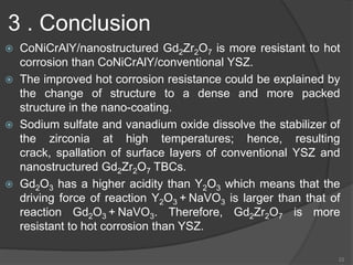 3 . Conclusion
 CoNiCrAlY/nanostructured Gd2Zr2O7 is more resistant to hot
corrosion than CoNiCrAlY/conventional YSZ.
 The improved hot corrosion resistance could be explained by
the change of structure to a dense and more packed
structure in the nano-coating.
 Sodium sulfate and vanadium oxide dissolve the stabilizer of
the zirconia at high temperatures; hence, resulting
crack, spallation of surface layers of conventional YSZ and
nanostructured Gd2Zr2O7 TBCs.
 Gd2O3 has a higher acidity than Y2O3 which means that the
driving force of reaction Y2O3 + NaVO3 is larger than that of
reaction Gd2O3 + NaVO3. Therefore, Gd2Zr2O7 is more
resistant to hot corrosion than YSZ.
22
 