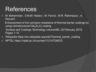 References
 M. Bahamirian , S.M.M. Hadavi , M. Farvizi , M.R. Rahimipour , A.
Keyvani
Enhancement of hot corrosion resistance of thermal barrier coatings by
using nanostructured Gd2Zr2O7 coating
Surface and Coatings Technology volume360, 25 February 2019,
Pages 1-12
 Wikipedia https://en.wikipedia.org/wiki/Thermal_barrier_coating
 NPTEL https://nptel.ac.in/courses/112107248/23
23
 