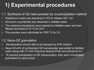 1) Experimental procedures
1.1. Synthesis of GZ nano-powder by co-precipitation method
 Gadolinium oxide was dissolved in HCl to release Gd3+ ion
 Zirconium oxychloride was dissolved in distilled water
 The obtained precipitants were washed by distilled water and then
filtered and dried at 70 °C for 24 h
 The powders were calcinated at 1000 °C for 2 h
1.2. Nano-GZ granulation
 Nanopowders should able to be sprayed by APS method
 About 20 wt% of synthesized GZ nanopowder was added to distilled
water along with 0.7 wt% Polyvinyl alcohol (PVA) and stirred for 2 h
 To prevent precipitation of GZ nanopowders, they were immediately
granulated by spray-dryer
9
 