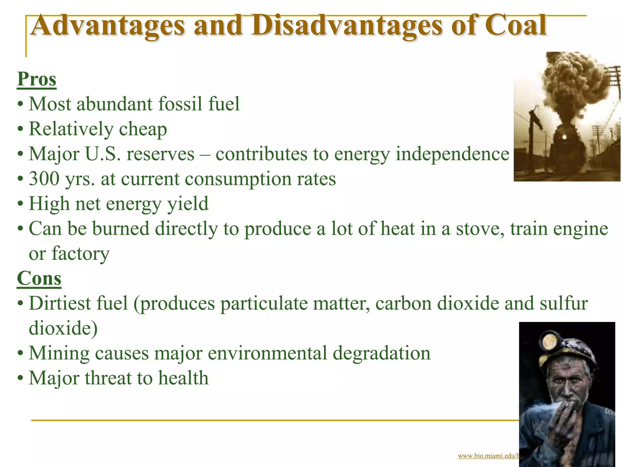 Advantages and Disadvantages of Coal
Pros
• Most abundant fossil fuel
• Relatively cheap
• Major U.S. reserves – contributes to energy independence
• 300 yrs. at current consumption rates
• High net energy yield
• Can be burned directly to produce a lot of heat in a stove, train engine
or factory
Cons
• Dirtiest fuel (produces particulate matter, carbon dioxide and sulfur
dioxide)
• Mining causes major environmental degradation
• Major threat to health
© Brooks/Cole Publishing Company / ITP
www.bio.miami.edu/beck/esc101/Chapter14&15.ppt
 