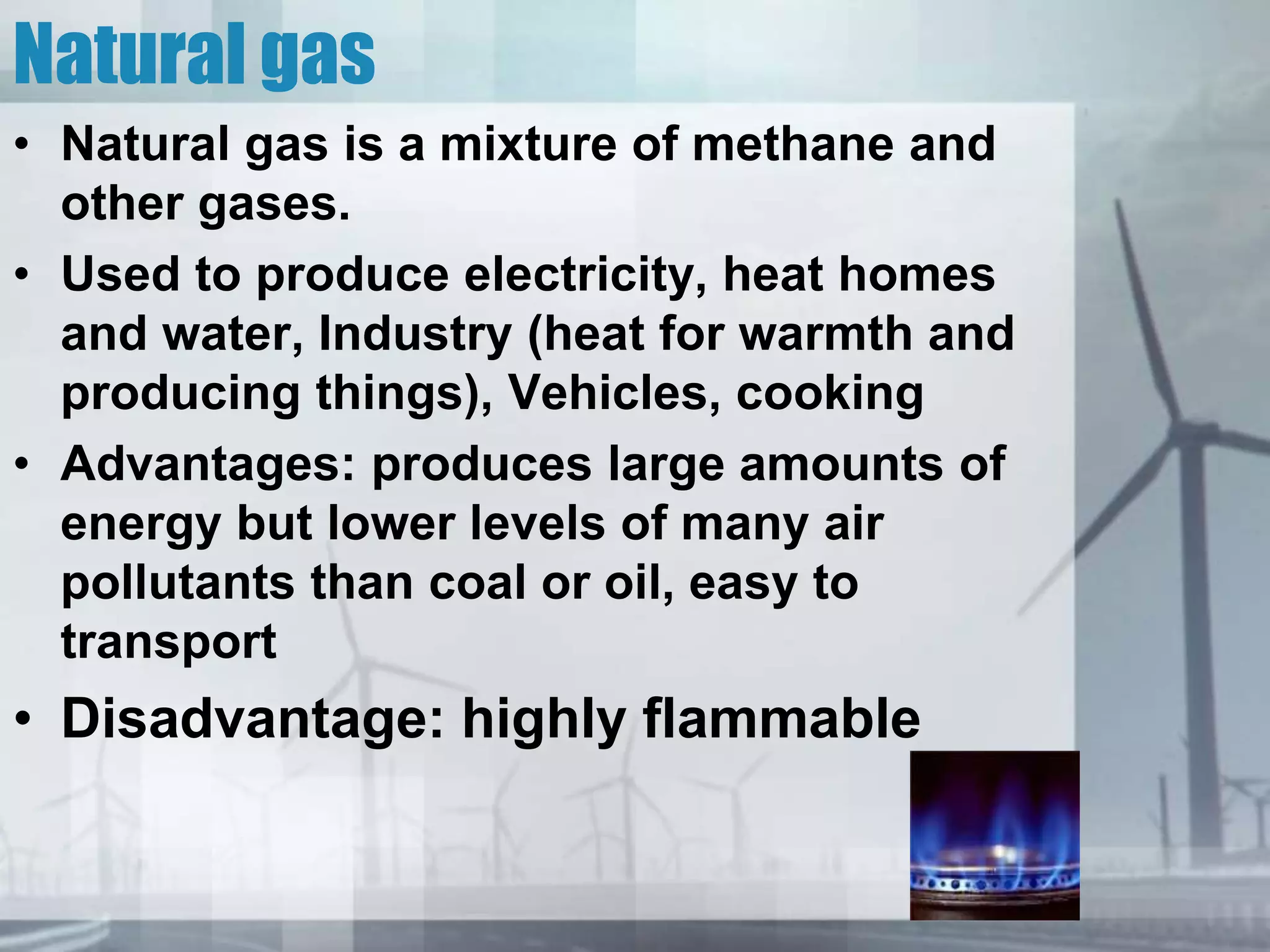 Natural gas
• Natural gas is a mixture of methane and
other gases.
• Used to produce electricity, heat homes
and water, Industry (heat for warmth and
producing things), Vehicles, cooking
• Advantages: produces large amounts of
energy but lower levels of many air
pollutants than coal or oil, easy to
transport
• Disadvantage: highly flammable
 