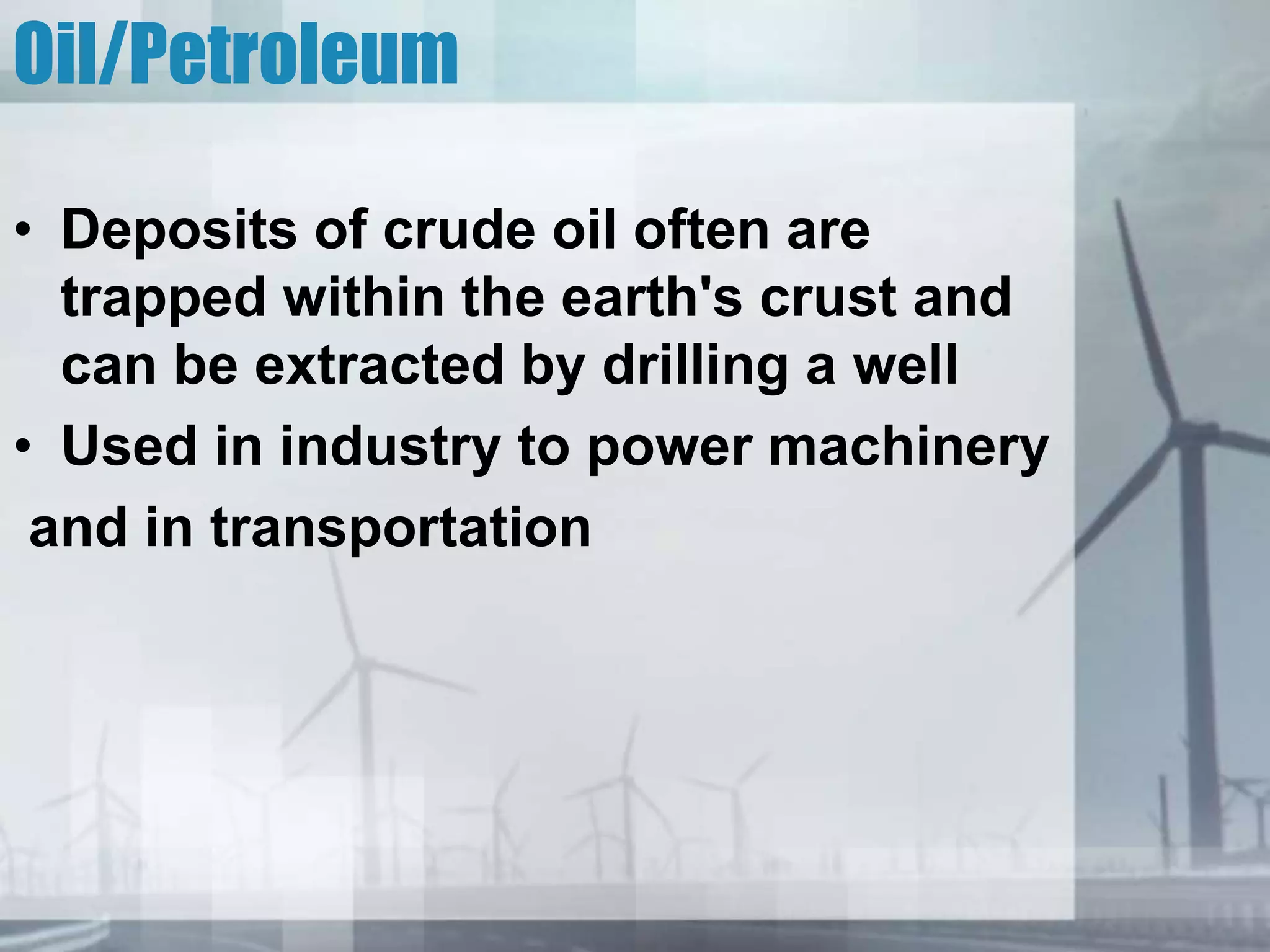 Oil/Petroleum
• Deposits of crude oil often are
trapped within the earth's crust and
can be extracted by drilling a well
• Used in industry to power machinery
and in transportation
 