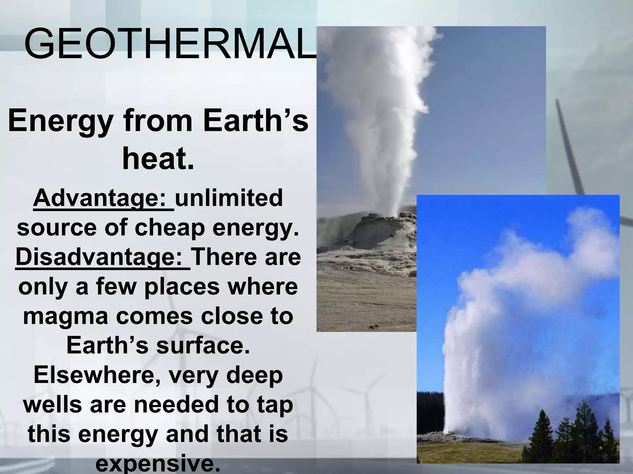 GEOTHERMAL
Energy from Earth’s
heat.
Advantage: unlimited
source of cheap energy.
Disadvantage: There are
only a few places where
magma comes close to
Earth’s surface.
Elsewhere, very deep
wells are needed to tap
this energy and that is
expensive.
 