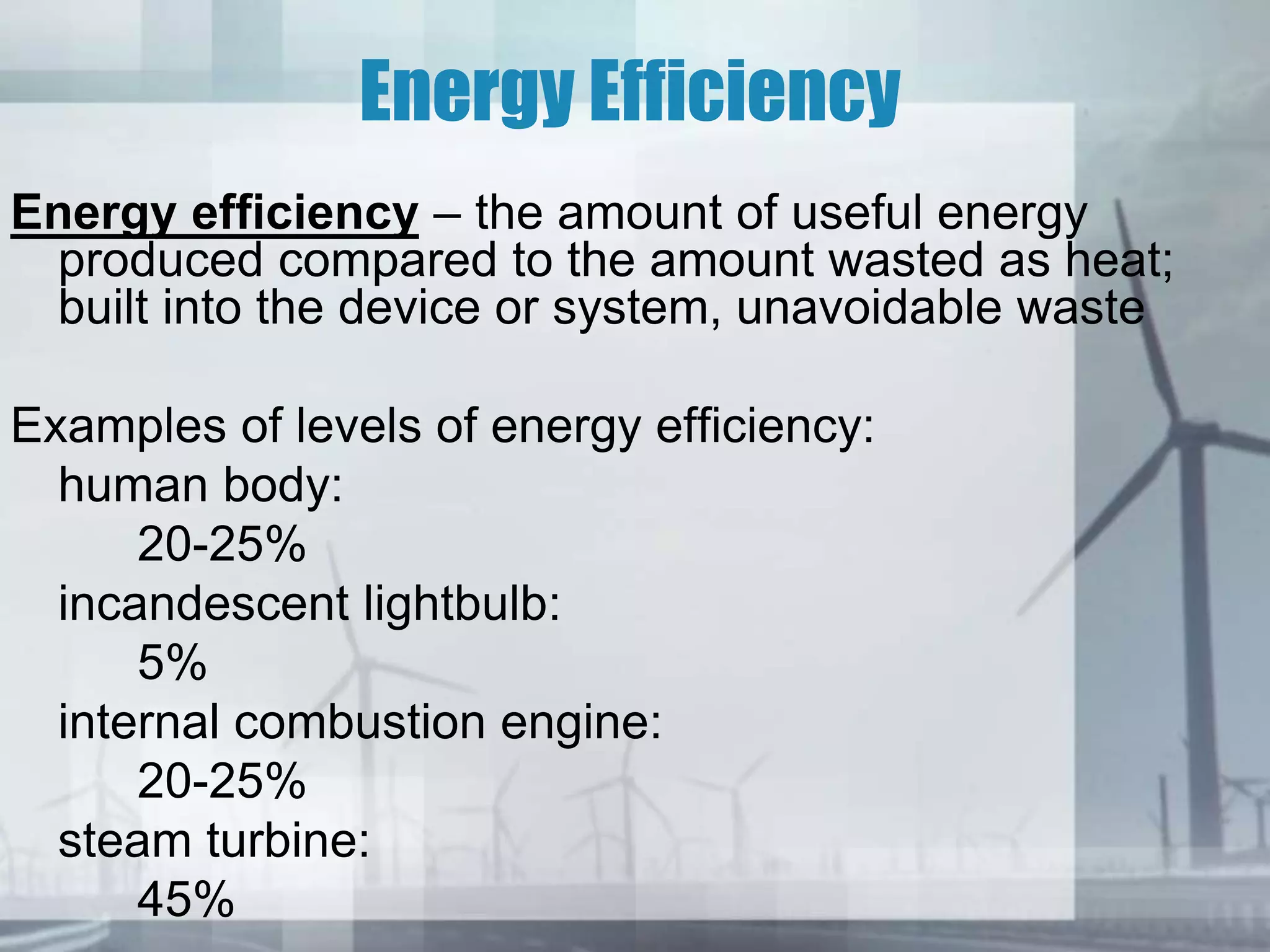 Energy Efficiency
Energy efficiency – the amount of useful energy
produced compared to the amount wasted as heat;
built into the device or system, unavoidable waste
Examples of levels of energy efficiency:
human body:
20-25%
incandescent lightbulb:
5%
internal combustion engine:
20-25%
steam turbine:
45%
 