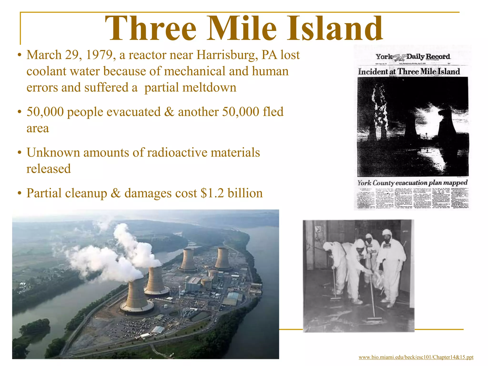 Three Mile Island
• March 29, 1979, a reactor near Harrisburg, PA lost
coolant water because of mechanical and human
errors and suffered a partial meltdown
• 50,000 people evacuated & another 50,000 fled
area
• Unknown amounts of radioactive materials
released
• Partial cleanup & damages cost $1.2 billion
• Released radiation increased cancer rates.
www.bio.miami.edu/beck/esc101/Chapter14&15.ppt
 