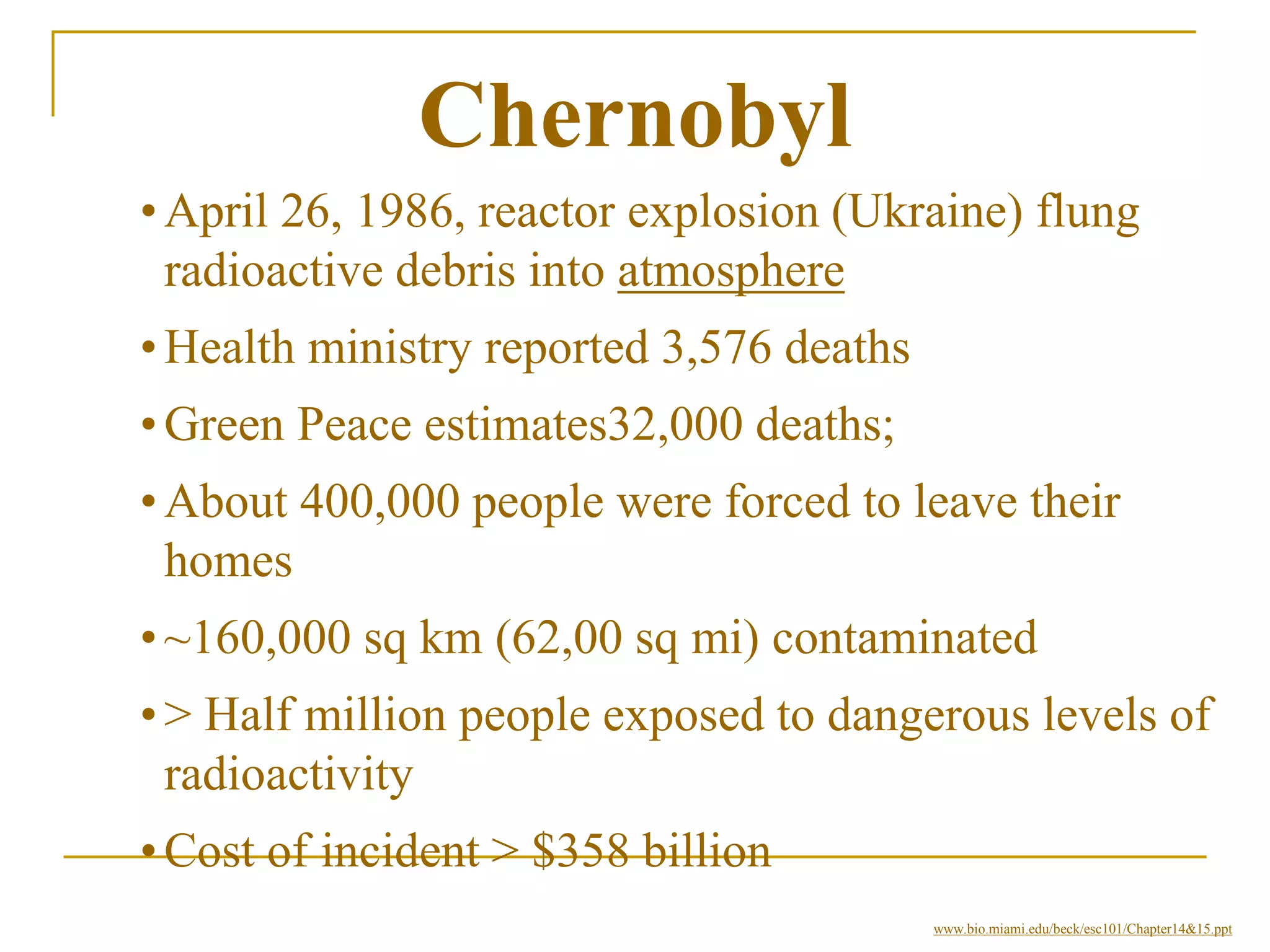 Chernobyl
•April 26, 1986, reactor explosion (Ukraine) flung
radioactive debris into atmosphere
•Health ministry reported 3,576 deaths
•Green Peace estimates32,000 deaths;
•About 400,000 people were forced to leave their
homes
•~160,000 sq km (62,00 sq mi) contaminated
•> Half million people exposed to dangerous levels of
radioactivity
•Cost of incident > $358 billion
www.bio.miami.edu/beck/esc101/Chapter14&15.ppt
 
