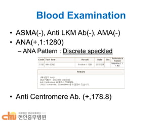 Blood Examination
• ASMA(-), Anti LKM Ab(-), AMA(-)
• ANA(+,1:1280)
– ANA Pattern : Discrete speckled

• Anti Centromere Ab. (+,178.8)

 