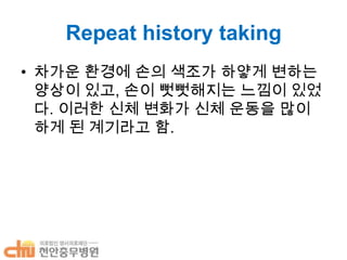 Repeat history taking
• 차가운 환경에 손의 색조가 하얗게 변하는
양상이 있고, 손이 뻣뻣해지는 느낌이 있었
다. 이러한 신체 변화가 신체 운동을 많이
하게 된 계기라고 함.

 
