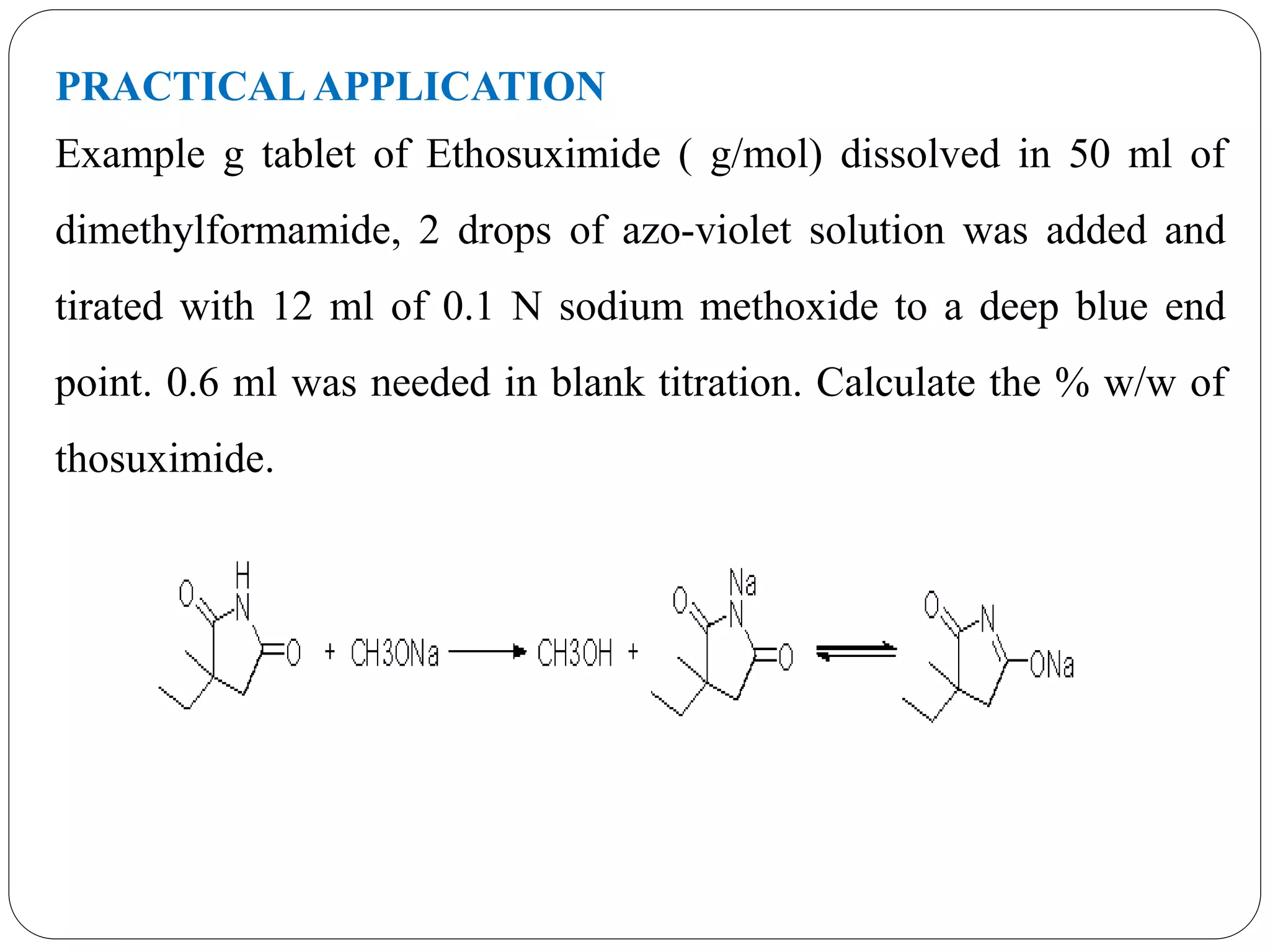 PRACTICAL APPLICATION
Example g tablet of Ethosuximide ( g/mol) dissolved in 50 ml of
dimethylformamide, 2 drops of azo-violet solution was added and
tirated with 12 ml of 0.1 N sodium methoxide to a deep blue end
point. 0.6 ml was needed in blank titration. Calculate the % w/w of
thosuximide.
 