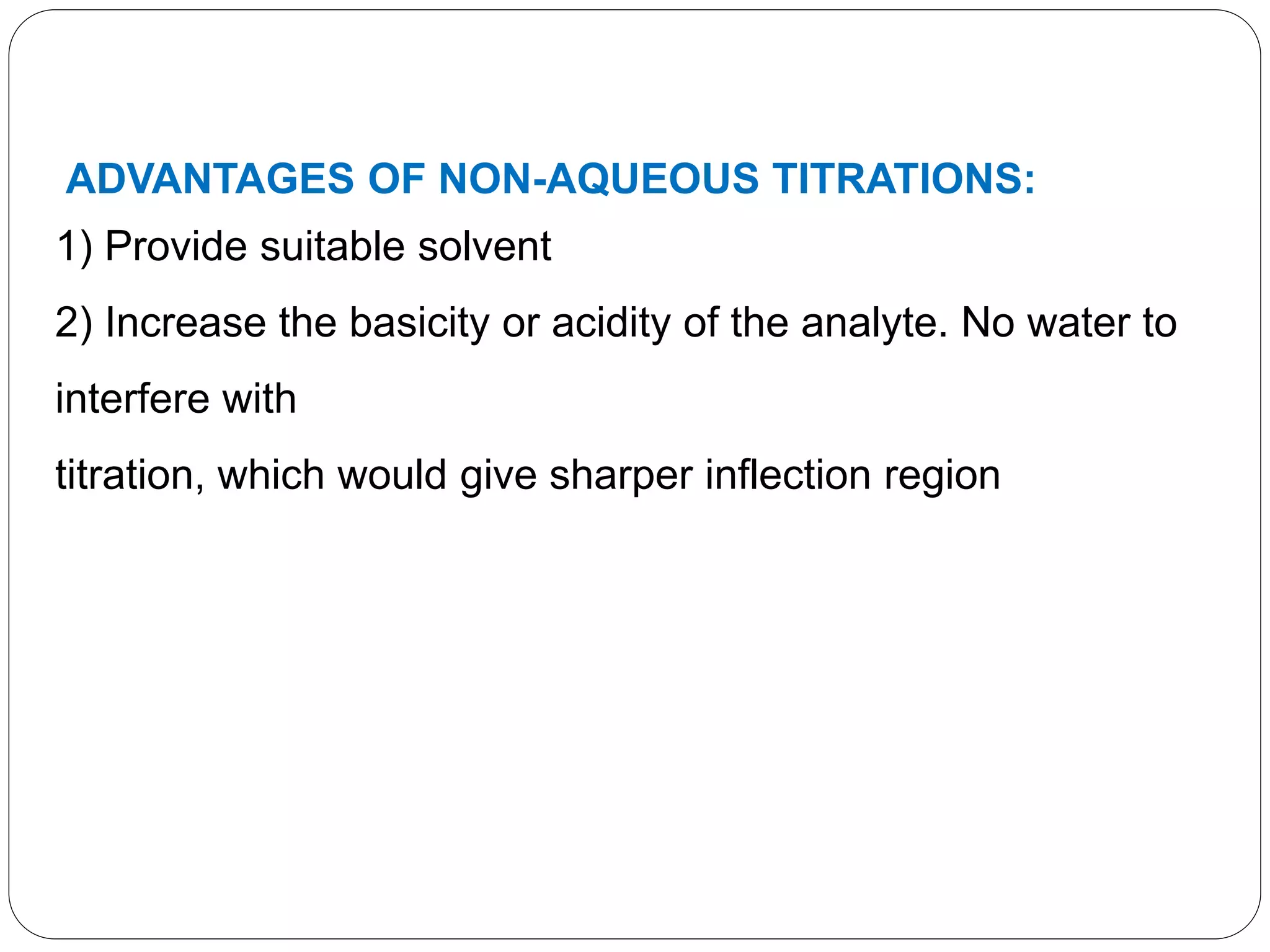 ADVANTAGES OF NON-AQUEOUS TITRATIONS:
1) Provide suitable solvent
2) Increase the basicity or acidity of the analyte. No water to
interfere with
titration, which would give sharper inflection region
 