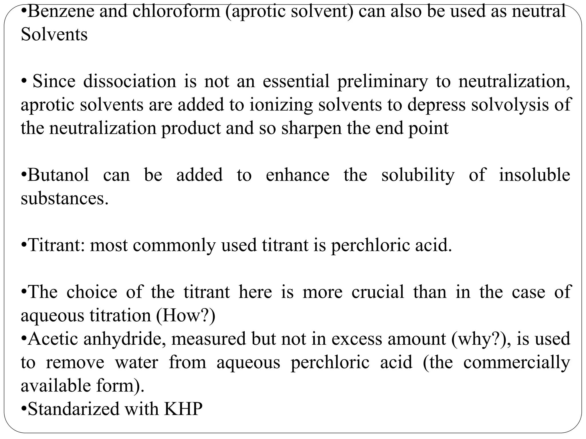 •Benzene and chloroform (aprotic solvent) can also be used as neutral
Solvents
• Since dissociation is not an essential preliminary to neutralization,
aprotic solvents are added to ionizing solvents to depress solvolysis of
the neutralization product and so sharpen the end point
•Butanol can be added to enhance the solubility of insoluble
substances.
•Titrant: most commonly used titrant is perchloric acid.
•The choice of the titrant here is more crucial than in the case of
aqueous titration (How?)
•Acetic anhydride, measured but not in excess amount (why?), is used
to remove water from aqueous perchloric acid (the commercially
available form).
•Standarized with KHP
 