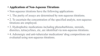 • Applications of Non-Aqueous Titrations
• Non-aqueous titrations have the following applications
• 1. The purity of assays are determined by non-aqueous titrations.
• 2. To ascertain the concentration of the specified analyte, non-aqueous
titrations are employed.
• 3. Hydrophobic medications including phenobarbitone, steroids,
diuretics, tetracyclines, etc, are identified via non-aqueous titrations.
• 4. Adrenergic and anti-tubercular medications' drug compositions are
evaluated using non-aqueous titrations.
 