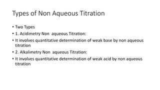 Types of Non Aqueous Titration
• Two Types
• 1. Acidimetry Non aqueous Titration:
• It involves quantitative determination of weak base by non aqueous
titration
• 2. Alkalimetry Non aqueous Titration:
• It involves quantitative determination of weak acid by non aqueous
titration
 