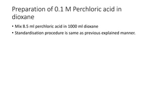 Preparation of 0.1 M Perchloric acid in
dioxane
• Mix 8.5 ml perchloric acid in 1000 ml dioxane
• Standardisation procedure is same as previous explained manner.
 