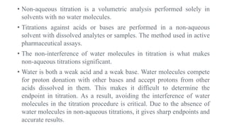 • Non-aqueous titration is a volumetric analysis performed solely in
solvents with no water molecules.
• Titrations against acids or bases are performed in a non-aqueous
solvent with dissolved analytes or samples. The method used in active
pharmaceutical assays.
• The non-interference of water molecules in titration is what makes
non-aqueous titrations significant.
• Water is both a weak acid and a weak base. Water molecules compete
for proton donation with other bases and accept protons from other
acids dissolved in them. This makes it difficult to determine the
endpoint in titration. As a result, avoiding the interference of water
molecules in the titration procedure is critical. Due to the absence of
water molecules in non-aqueous titrations, it gives sharp endpoints and
accurate results.
 
