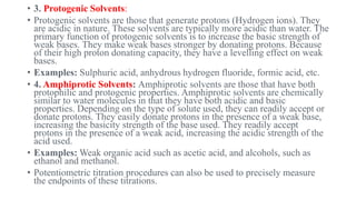 • 3. Protogenic Solvents:
• Protogenic solvents are those that generate protons (Hydrogen ions). They
are acidic in nature. These solvents are typically more acidic than water. The
primary function of protogenic solvents is to increase the basic strength of
weak bases. They make weak bases stronger by donating protons. Because
of their high proton donating capacity, they have a levelling effect on weak
bases.
• Examples: Sulphuric acid, anhydrous hydrogen fluoride, formic acid, etc.
• 4. Amphiprotic Solvents: Amphiprotic solvents are those that have both
protophilic and protogenic properties. Amphiprotic solvents are chemically
similar to water molecules in that they have both acidic and basic
properties. Depending on the type of solute used, they can readily accept or
donate protons. They easily donate protons in the presence of a weak base,
increasing the basicity strength of the base used. They readily accept
protons in the presence of a weak acid, increasing the acidic strength of the
acid used.
• Examples: Weak organic acid such as acetic acid, and alcohols, such as
ethanol and methanol.
• Potentiometric titration procedures can also be used to precisely measure
the endpoints of these titrations.
 
