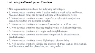 • Advantages of Non-Aqueous Titrations
• Non-aqueous titrations have the following advantages.
• 1. Non-aqueous titrations make it easier to titrate weak acids and bases.
Weak acids and bases are difficult to titrate with aqueous solvents.
• 2. Non-aqueous titrations are used to perform volumetric analysis on
organic acids that are insoluble in water.
• 3. Non-aqueous titrations are also used to analyse an acid mixture.
• 4. Non-aqueous titrations produce precise results with sharp endpoints.
• 5. Non-aqueous titrations are simple and straightforward.
• 6. Non-aqueous titrations are extremely important in pharmaceutical
product assays.
• 7. Non-aqueous titrations have a high degree of selectivity.
• 8. Non-aqueous titrations include the analysis of drugs such as tetracycline,
antihistamines, codeine phosphate, and many others.
 
