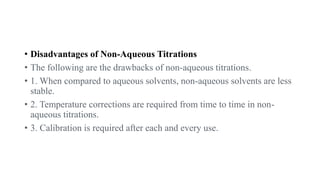 • Disadvantages of Non-Aqueous Titrations
• The following are the drawbacks of non-aqueous titrations.
• 1. When compared to aqueous solvents, non-aqueous solvents are less
stable.
• 2. Temperature corrections are required from time to time in non-
aqueous titrations.
• 3. Calibration is required after each and every use.
 