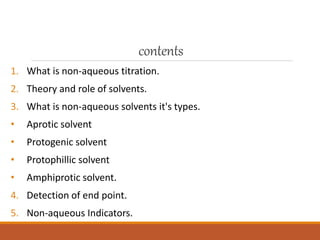 contents
1. What is non-aqueous titration.
2. Theory and role of solvents.
3. What is non-aqueous solvents it's types.
• Aprotic solvent
• Protogenic solvent
• Protophillic solvent
• Amphiprotic solvent.
4. Detection of end point.
5. Non-aqueous Indicators.
 