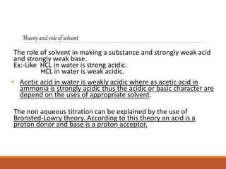 Theoryandroleofsolvent
The role of solvent in making a substance and strongly weak acid
and strongly weak base.
Ex:-Like HCL in water is strong acidic.
HCL in water is weak acidic.
• Acetic acid in water is weakly acidic where as acetic acid in
ammonia is strongly acidic thus the acidic or basic character are
depend on the uses of appropriate solvent.
The non aqueous titration can be explained by the use of
Bronsted-Lowry theory. According to this theory an acid is a
proton donor and base is a proton acceptor.
 