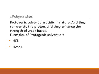 2.Protogenicsolvent
Protogenic solvent are acidic in nature. And they
can donate the proton, and they enhance the
strength of weak bases.
Examples of Protogenic solvent are
• HCL
• H2so4
 