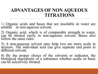 ADVANTAGES OF NON AQUEOUS
TITRATIONS
1) Organic acids and bases that are insoluble in water are
soluble in non-aqueous solvent.
2) Organic acid, which is of comparable strength to water,
can be titrated easily in non-aqueous solvent. Bases also
follow the same rules.
3) A non-aqueous solvent may help two are more acids in
mixture. The individual acid can give separate end point in
different solvent.
4) By the proper choice of the solvents or indicator, the
biological ingredients of a substance whether acidic or basic
can be selectively titrated.
 