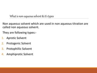 Whatisnon-aqueoussolvent&it'stypes
Non aqueous solvent which are used in non aqueous titration are
called non aqueous solvent.
They are following types:-
1. Aprotic Solvent
2. Protogenic Solvent
3. Protophillic Solvent
4. Amphiprotic Solvent
 