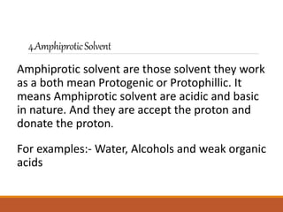 4.AmphiproticSolvent
Amphiprotic solvent are those solvent they work
as a both mean Protogenic or Protophillic. It
means Amphiprotic solvent are acidic and basic
in nature. And they are accept the proton and
donate the proton.
For examples:- Water, Alcohols and weak organic
acids
 