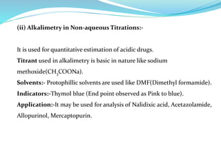 (ii) Alkalimetry in Non-aqueous Titrations:-
It is used for quantitative estimation of acidic drugs.
Titrant used in alkalimetry is basic in nature like sodium
methoxide(CH3COONa).
Solvents:- Protophillic solvents are used like DMF(Dimethyl formamide).
Indicators:-Thymol blue (End point observed as Pink to blue).
Application:-It may be used for analysis of Nalidixic acid, Acetazolamide,
Allopurinol, Mercaptopurin.
 