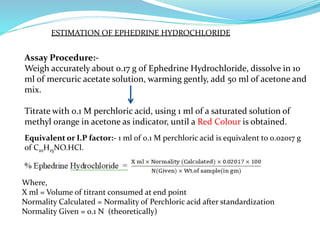 ESTIMATION OF EPHEDRINE HYDROCHLORIDE
Assay Procedure:-
Weigh accurately about 0.17 g of Ephedrine Hydrochloride, dissolve in 10
ml of mercuric acetate solution, warming gently, add 50 ml of acetone and
mix.
Titrate with 0.1 M perchloric acid, using 1 ml of a saturated solution of
methyl orange in acetone as indicator, until a Red Colour is obtained.
Where,
X ml = Volume of titrant consumed at end point
Normality Calculated = Normality of Perchloric acid after standardization
Normality Given = 0.1 N (theoretically)
Equivalent or I.P factor:- 1 ml of 0.1 M perchloric acid is equivalent to 0.02017 g
of C10H15NO.HCl.
 