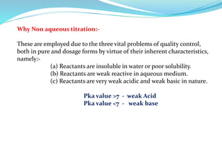 Why Non aqueous titration:-
These are employed due to the three vital problems of quality control,
both in pure and dosage forms by virtue of their inherent characteristics,
namely:-
(a) Reactants are insoluble in water or poor solubility.
(b) Reactants are weak reactive in aqueous medium.
(c) Reactants are very weak acidic and weak basic in nature.
Pka value >7 - weak Acid
Pka value <7 - weak base
 