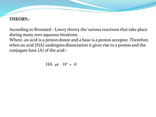THEORY:-
According to Bronsted - Lowry theory the various reactions that take place
during many non-aqueous titrations.
Where, an acid is a proton donor and a base is a proton acceptor. Therefore,
when an acid [HA] undergoes dissociation it gives rise to a proton and the
conjugate base [A] of the acid:-
HA H+ + A-
 