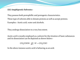(iii) Amphiprotic Solvents:-
They possess both protophillic and protogenic characteristics.
These type of solvents able to donate protons as well as accept protons.
Examples:- Acetic acid, water and alcohols.
They undergo dissociation to a very less extent.
Acetic acid is mostly employed as a solvent for the titration of basic substances
and its dissociation can be depicted as shown below:-
CH3COOH H+ + CH3COO–
In the above instance acetic acid is behaving as an acid.
 
